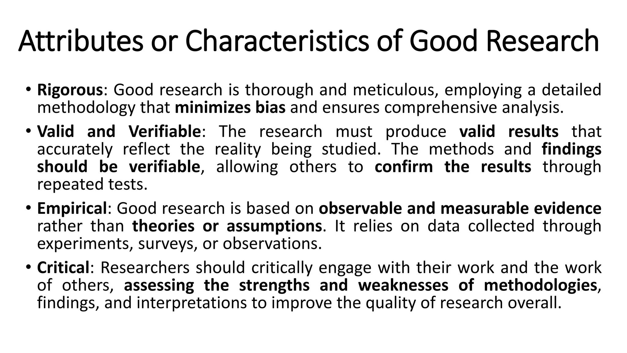 Attributes or Characteristics of Good Research
• Rigorous: Good research is thorough and meticulous, employing a detailed
methodology that minimizes bias and ensures comprehensive analysis.
• Valid and Verifiable: The research must produce valid results that
accurately reflect the reality being studied. The methods and findings
should be verifiable, allowing others to confirm the results through
repeated tests.
• Empirical: Good research is based on observable and measurable evidence
rather than theories or assumptions. It relies on data collected through
experiments, surveys, or observations.
• Critical: Researchers should critically engage with their work and the work
of others, assessing the strengths and weaknesses of methodologies,
findings, and interpretations to improve the quality of research overall.
 