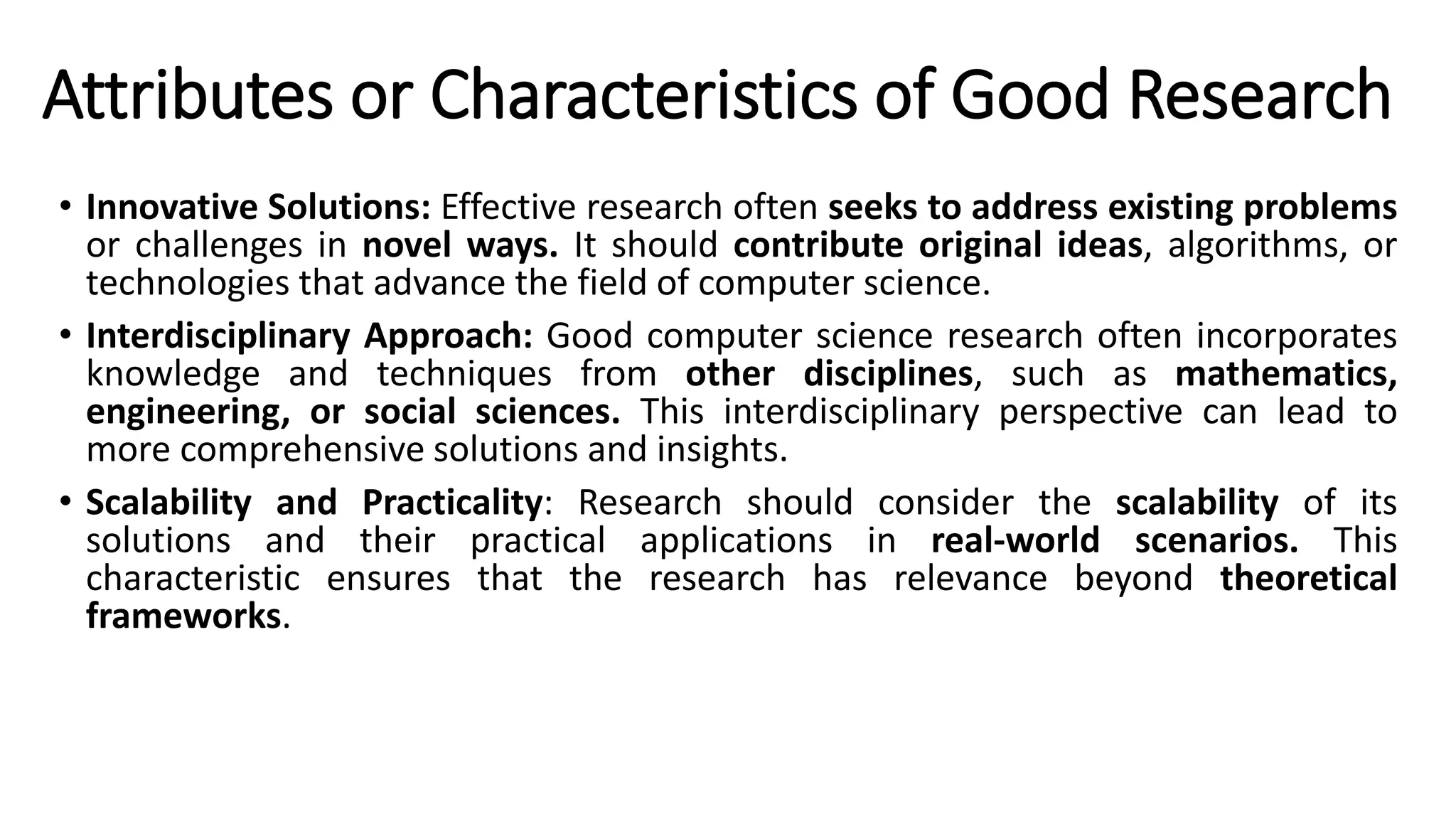 Attributes or Characteristics of Good Research
• Innovative Solutions: Effective research often seeks to address existing problems
or challenges in novel ways. It should contribute original ideas, algorithms, or
technologies that advance the field of computer science.
• Interdisciplinary Approach: Good computer science research often incorporates
knowledge and techniques from other disciplines, such as mathematics,
engineering, or social sciences. This interdisciplinary perspective can lead to
more comprehensive solutions and insights.
• Scalability and Practicality: Research should consider the scalability of its
solutions and their practical applications in real-world scenarios. This
characteristic ensures that the research has relevance beyond theoretical
frameworks.
 