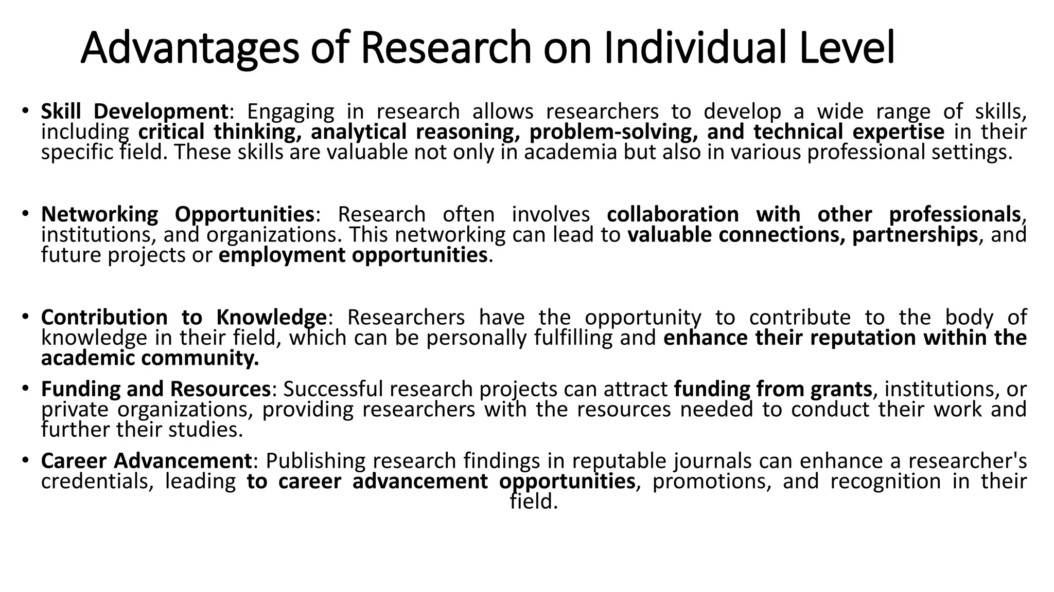 Advantages of Research on Individual Level
• Skill Development: Engaging in research allows researchers to develop a wide range of skills,
including critical thinking, analytical reasoning, problem-solving, and technical expertise in their
specific field. These skills are valuable not only in academia but also in various professional settings.
• Networking Opportunities: Research often involves collaboration with other professionals,
institutions, and organizations. This networking can lead to valuable connections, partnerships, and
future projects or employment opportunities.
• Contribution to Knowledge: Researchers have the opportunity to contribute to the body of
knowledge in their field, which can be personally fulfilling and enhance their reputation within the
academic community.
• Funding and Resources: Successful research projects can attract funding from grants, institutions, or
private organizations, providing researchers with the resources needed to conduct their work and
further their studies.
• Career Advancement: Publishing research findings in reputable journals can enhance a researcher's
credentials, leading to career advancement opportunities, promotions, and recognition in their
field.
 