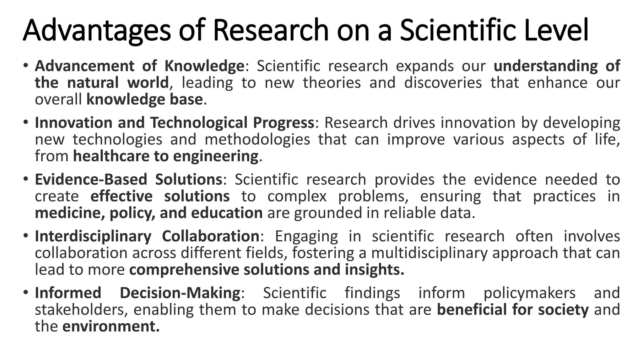 Advantages of Research on a Scientific Level
• Advancement of Knowledge: Scientific research expands our understanding of
the natural world, leading to new theories and discoveries that enhance our
overall knowledge base.
• Innovation and Technological Progress: Research drives innovation by developing
new technologies and methodologies that can improve various aspects of life,
from healthcare to engineering.
• Evidence-Based Solutions: Scientific research provides the evidence needed to
create effective solutions to complex problems, ensuring that practices in
medicine, policy, and education are grounded in reliable data.
• Interdisciplinary Collaboration: Engaging in scientific research often involves
collaboration across different fields, fostering a multidisciplinary approach that can
lead to more comprehensive solutions and insights.
• Informed Decision-Making: Scientific findings inform policymakers and
stakeholders, enabling them to make decisions that are beneficial for society and
the environment.
 