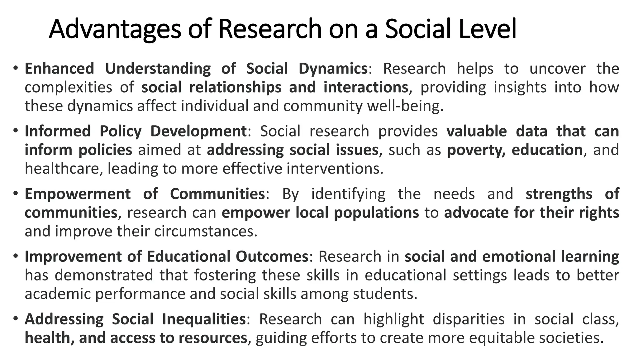 Advantages of Research on a Social Level
• Enhanced Understanding of Social Dynamics: Research helps to uncover the
complexities of social relationships and interactions, providing insights into how
these dynamics affect individual and community well-being.
• Informed Policy Development: Social research provides valuable data that can
inform policies aimed at addressing social issues, such as poverty, education, and
healthcare, leading to more effective interventions.
• Empowerment of Communities: By identifying the needs and strengths of
communities, research can empower local populations to advocate for their rights
and improve their circumstances.
• Improvement of Educational Outcomes: Research in social and emotional learning
has demonstrated that fostering these skills in educational settings leads to better
academic performance and social skills among students.
• Addressing Social Inequalities: Research can highlight disparities in social class,
health, and access to resources, guiding efforts to create more equitable societies.
 