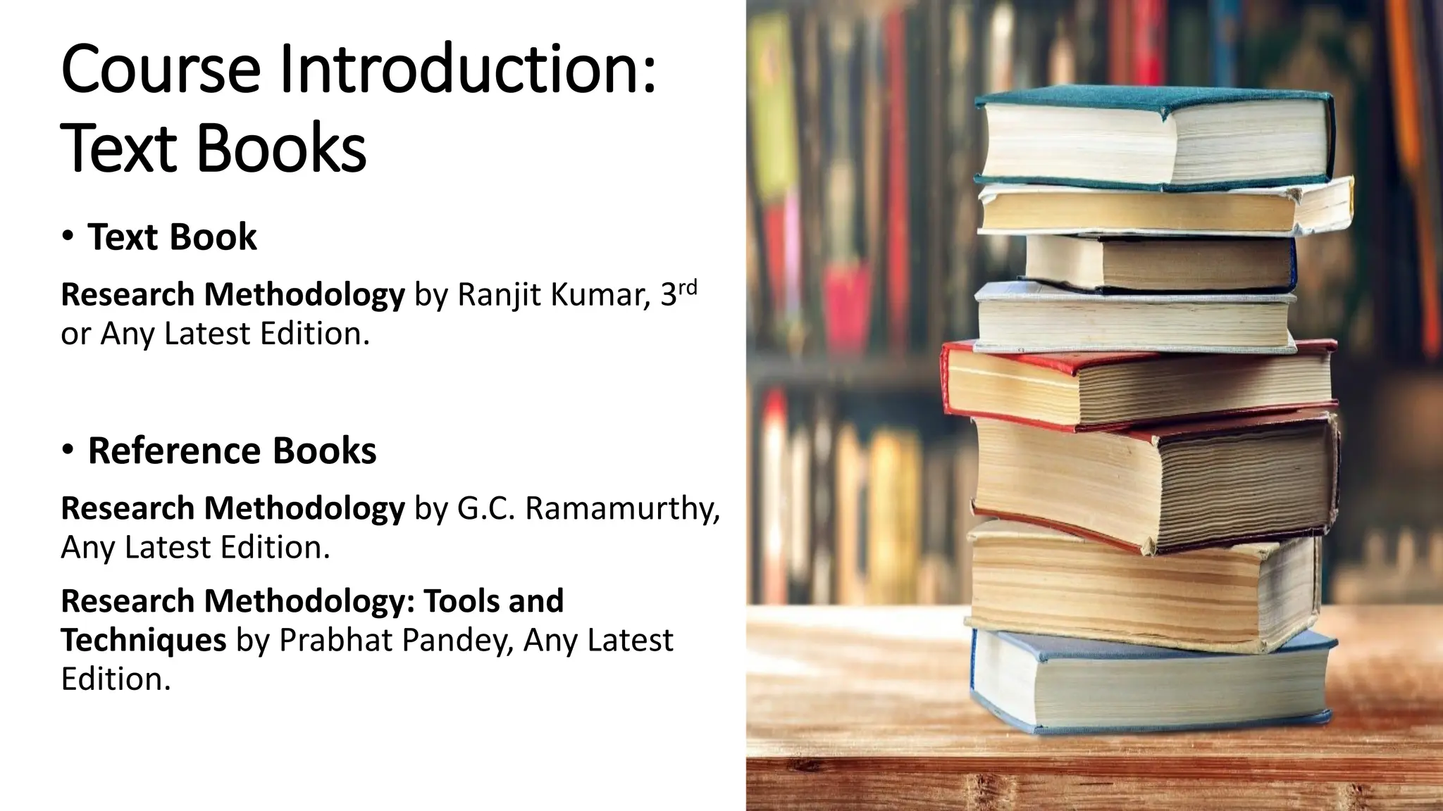 Course Introduction:
Text Books
• Text Book
Research Methodology by Ranjit Kumar, 3rd
or Any Latest Edition.
• Reference Books
Research Methodology by G.C. Ramamurthy,
Any Latest Edition.
Research Methodology: Tools and
Techniques by Prabhat Pandey, Any Latest
Edition.
 