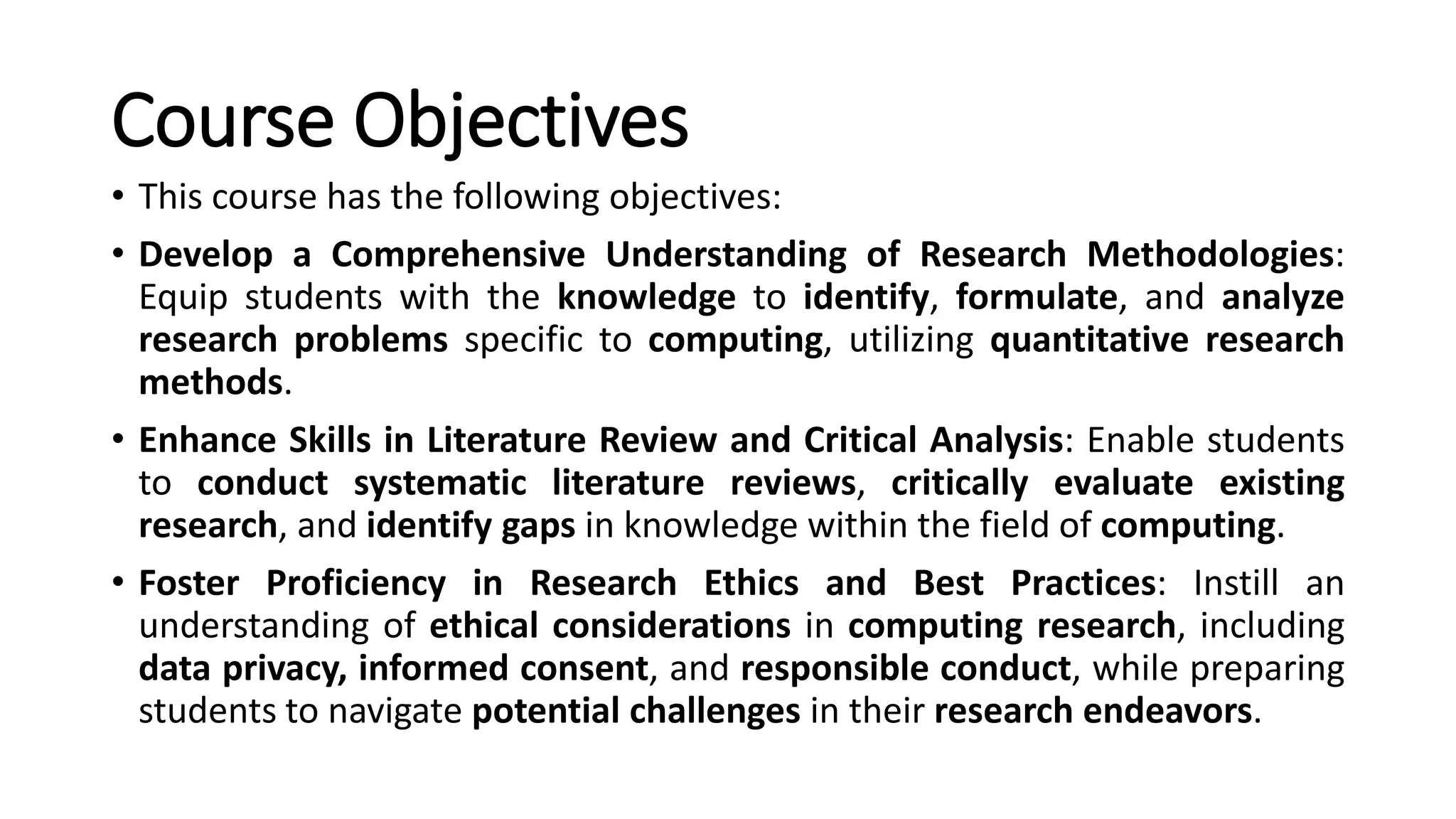 Course Objectives
• This course has the following objectives:
• Develop a Comprehensive Understanding of Research Methodologies:
Equip students with the knowledge to identify, formulate, and analyze
research problems specific to computing, utilizing quantitative research
methods.
• Enhance Skills in Literature Review and Critical Analysis: Enable students
to conduct systematic literature reviews, critically evaluate existing
research, and identify gaps in knowledge within the field of computing.
• Foster Proficiency in Research Ethics and Best Practices: Instill an
understanding of ethical considerations in computing research, including
data privacy, informed consent, and responsible conduct, while preparing
students to navigate potential challenges in their research endeavors.
 