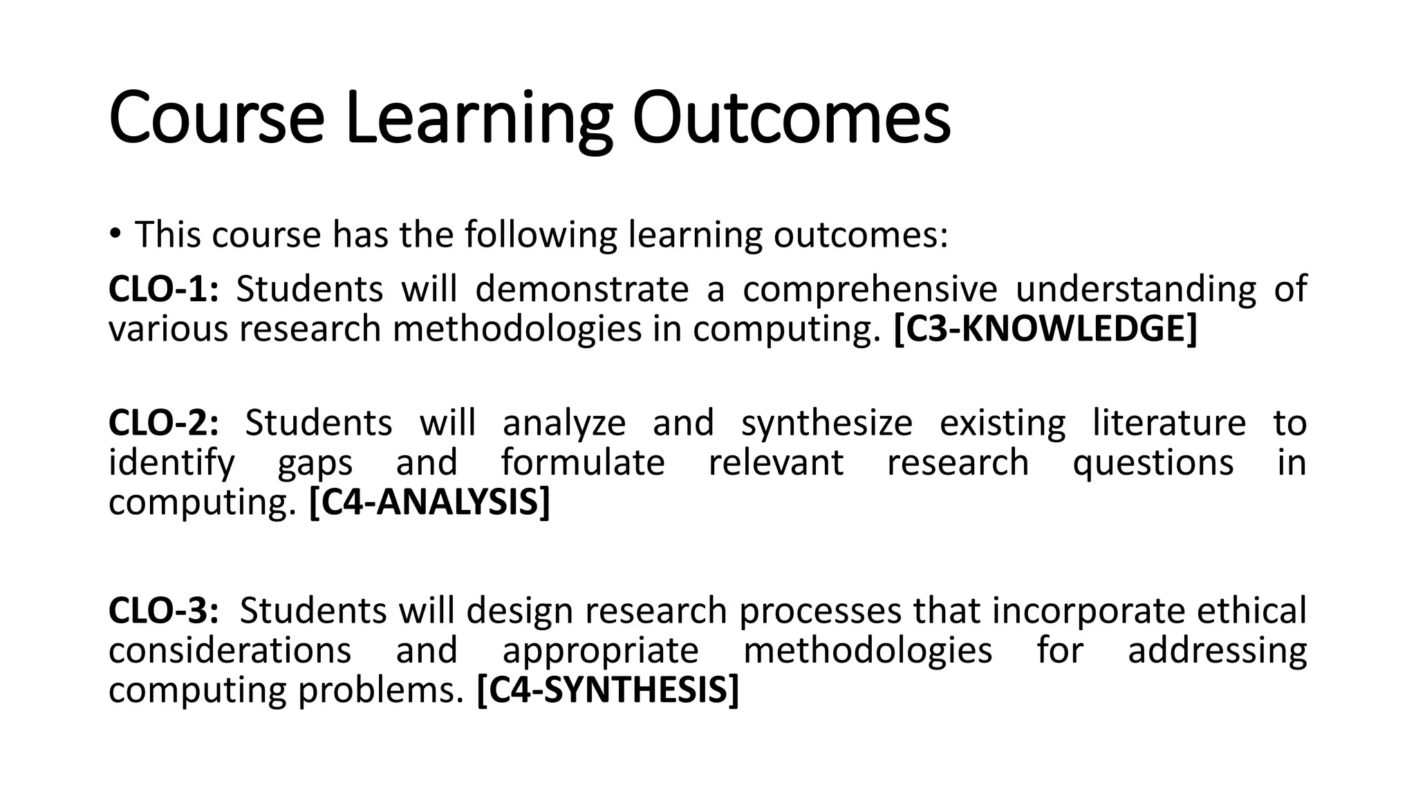 Course Learning Outcomes
• This course has the following learning outcomes:
CLO-1: Students will demonstrate a comprehensive understanding of
various research methodologies in computing. [C3-KNOWLEDGE]
CLO-2: Students will analyze and synthesize existing literature to
identify gaps and formulate relevant research questions in
computing. [C4-ANALYSIS]
CLO-3: Students will design research processes that incorporate ethical
considerations and appropriate methodologies for addressing
computing problems. [C4-SYNTHESIS]
 