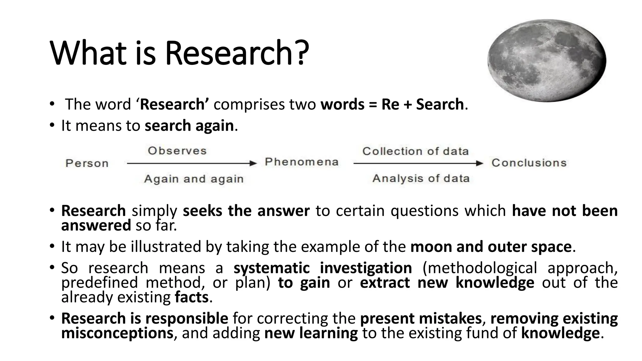 What is Research?
• The word ‘Research’ comprises two words = Re + Search.
• It means to search again.
• Research simply seeks the answer to certain questions which have not been
answered so far.
• It may be illustrated by taking the example of the moon and outer space.
• So research means a systematic investigation (methodological approach,
predefined method, or plan) to gain or extract new knowledge out of the
already existing facts.
• Research is responsible for correcting the present mistakes, removing existing
misconceptions, and adding new learning to the existing fund of knowledge.
 