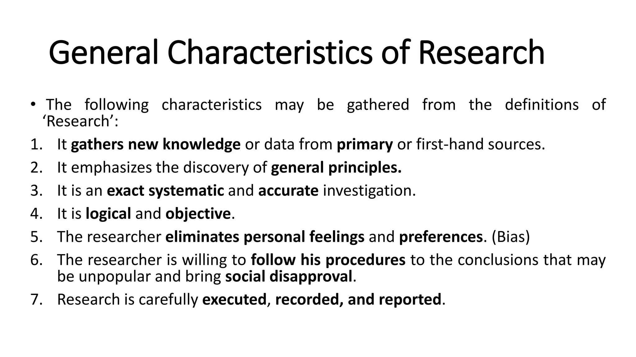 General Characteristics of Research
• The following characteristics may be gathered from the definitions of
‘Research’:
1. It gathers new knowledge or data from primary or first-hand sources.
2. It emphasizes the discovery of general principles.
3. It is an exact systematic and accurate investigation.
4. It is logical and objective.
5. The researcher eliminates personal feelings and preferences. (Bias)
6. The researcher is willing to follow his procedures to the conclusions that may
be unpopular and bring social disapproval.
7. Research is carefully executed, recorded, and reported.
 