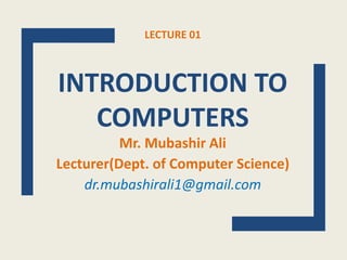 LECTURE 01
INTRODUCTION TO
COMPUTERS
Mr. Mubashir Ali
Lecturer(Dept. of Computer Science)
dr.mubashirali1@gmail.com
 