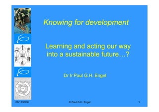 Knowing for development


             Learning and acting our way
             into a sustainable future…?


                  Dr Ir Paul G.H. Engel




06/11/2006          © Paul G.H. Engel      1