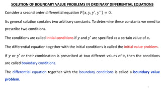 SOLUTION OF BOUNDARY VALUE PROBLEMS IN ORDINARY DIFFERENTIAL EQUATIONS
Consider a second order differential equation 𝐹 𝑥, 𝑦, 𝑦′, 𝑦′′ = 0.
Its general solution contains two arbitrary constants. To determine these constants we need to
prescribe two conditions.
The conditions are called initial conditions if 𝑦 and 𝑦′ are specified at a certain value of 𝑥.
The differential equation together with the initial conditions is called the initial value problem.
If 𝑦 or 𝑦′ or their combination is prescribed at two different values of 𝑥, then the conditions
are called boundary conditions.
The differential equation together with the boundary conditions is called a boundary value
problem.
1
 