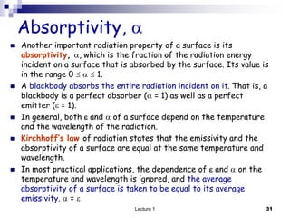  Another important radiation property of a surface is its
absorptivity, , which is the fraction of the radiation energy
incident on a surface that is absorbed by the surface. Its value is
in the range 0    1.
 A blackbody absorbs the entire radiation incident on it. That is, a
blackbody is a perfect absorber ( = 1) as well as a perfect
emitter ( = 1).
 In general, both  and  of a surface depend on the temperature
and the wavelength of the radiation.
 Kirchhoff’s law of radiation states that the emissivity and the
absorptivity of a surface are equal at the same temperature and
wavelength.
 In most practical applications, the dependence of  and  on the
temperature and wavelength is ignored, and the average
absorptivity of a surface is taken to be equal to its average
emissivity.  = 
Absorptivity, 
31
Lecture 1
 
