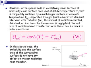  However, in the special case of a relatively small surface of
emissivity  and surface area A at absolute temperature Ts that
is completely enclosed by a much larger surface at absolute
temperature Tsurr separated by a gas (such as air) that does not
intervene with radiation (i.e., the amount of radiation emitted,
absorbed, or scattered by the medium is negligible), the net
rate of radiation heat transfer between these two surfaces is
determined from
 In this special case, the
emissivity and the surface
area of the surrounding
surface do not have any
effect on the net radiation
heat transfer.
36
Lecture 1
 