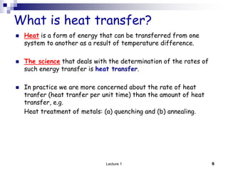 What is heat transfer?
 Heat is a form of energy that can be transferred from one
system to another as a result of temperature difference.
 The science that deals with the determination of the rates of
such energy transfer is heat transfer.
 In practice we are more concerned about the rate of heat
tranfer (heat tranfer per unit time) than the amount of heat
transfer, e.g.
Heat treatment of metals: (a) quenching and (b) annealing.
5
Lecture 1
 