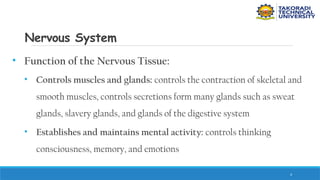 4
Nervous System
• Function of the Nervous Tissue:
• Controls muscles and glands: controls the contraction of skeletal and
smooth muscles, controls secretions form many glands such as sweat
glands, slavery glands, and glands of the digestive system
• Establishes and maintains mental activity: controls thinking
consciousness, memory, and emotions
 