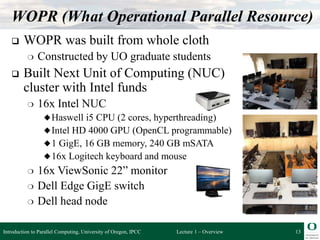 Lecture 1 – Overview
WOPR (What Operational Parallel Resource)
 WOPR was built from whole cloth
❍ Constructed by UO graduate students
 Built Next Unit of Computing (NUC)
cluster with Intel funds
❍ 16x Intel NUC
◆Haswell i5 CPU (2 cores, hyperthreading)
◆Intel HD 4000 GPU (OpenCL programmable)
◆1 GigE, 16 GB memory, 240 GB mSATA
◆16x Logitech keyboard and mouse
❍ 16x ViewSonic 22” monitor
❍ Dell Edge GigE switch
❍ Dell head node
13
Introduction to Parallel Computing, University of Oregon, IPCC
 