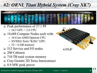 Lecture 1 – Overview
#2: ORNL Titan Hybrid System (Cray XK7)
 Peak performance of 27.1 PF
❍ 24.5 GPU + 2.6 CPU
 18,688 Compute Nodes each with:
❍ 16-Core AMD Opteron CPU
❍ NVIDIA Tesla “K20x” GPU
❍ 32 + 6 GB memory
 512 Service and I/O nodes
 200 Cabinets
 710 TB total system memory
 Cray Gemini 3D Torus Interconnect
 8.9 MW peak power
48
4,352 ft2
Introduction to Parallel Computing, University of Oregon, IPCC
 