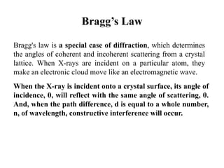 Bragg’s Law
Bragg's law is a special case of diffraction, which determines
the angles of coherent and incoherent scattering from a crystal
lattice. When X-rays are incident on a particular atom, they
make an electronic cloud move like an electromagnetic wave.
When the X-ray is incident onto a crystal surface, its angle of
incidence, θ, will reflect with the same angle of scattering, θ.
And, when the path difference, d is equal to a whole number,
n, of wavelength, constructive interference will occur.
 