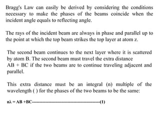 Bragg's Law can easily be derived by considering the conditions
necessary to make the phases of the beams coincide when the
incident angle equals to reflecting angle.
The rays of the incident beam are always in phase and parallel up to
the point at which the top beam strikes the top layer at atom z.
The second beam continues to the next layer where it is scattered
by atom B. The second beam must travel the extra distance
AB + BC if the two beams are to continue traveling adjacent and
parallel.
This extra distance must be an integral (n) multiple of the
wavelength ( ) for the phases of the two beams to be the same:
nλ = AB +BC----------------------------------------------(1)
 