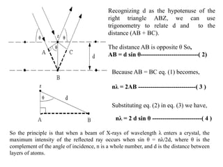 Recognizing d as the hypotenuse of the
right triangle ABZ, we can use
trigonometry to relate d and to the
distance (AB + BC).
The distance AB is opposite θ So,
AB = d sin θ----------------------------( 2)
Because AB = BC eq. (1) becomes,
nλ = 2AB ----------------------------( 3 )
Substituting eq. (2) in eq. (3) we have,
nλ = 2 d sin θ ------------------------( 4 )
So the principle is that when a beam of X-rays of wavelength λ enters a crystal, the
maximum intensity of the reflected ray occurs when sin θ = nλ/2d, where θ is the
complement of the angle of incidence, n is a whole number, and d is the distance between
layers of atoms.
 