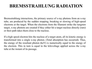 BREMSSTRAHLUNG RADIATION
Bremsstrahlung interactions, the primary source of x-ray photons from an x-ray
tube, are produced by the sudden stopping, breaking or slowing of high-speed
electrons at the target. When the electrons from the filament strike the tungsten
target, x-ray photons are created if they either hit a target nucleus directly (rare)
or their path takes them close to the nucleus.
If a high speed electron hits the nucleus of a target atom, all its kinetic energy is
transformed into a single x-ray photon. (Total absorption has occurred). Thus,
the energy of the resultant photon (keV) is numerically equal to the energy of
the electron. This in turn is equal to the kilovoltage applied across the x-ray
tube at the instant of its passage.
 