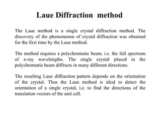 Laue Diffraction method
The Laue method is a single crystal diffraction method. The
discovery of the phenomenon of crystal diffraction was obtained
for the first time by the Laue method.
The method requires a polychromatic beam, i.e. the full spectrum
of x-ray wavelengths. The single crystal placed in the
polychromatic beam diffracts in many different directions.
The resulting Laue diffraction pattern depends on the orientation
of the crystal. Thus the Laue method is ideal to detect the
orientation of a single crystal, i.e. to find the directions of the
translation vectors of the unit cell.
 