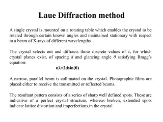 Laue Diffraction method
A single crystal is mounted on a rotating table which enables the crystal to be
rotated through certain known angles and maintained stationary with respect
to a beam of X-rays of different wavelengths.
The crystal selects out and diffracts those discrete values of λ, for which
crystal planes exist, of spacing d and glancing angle θ satisfying Bragg’s
equation:
nλ=2dsin(θ)
A narrow, parallel beam is collimated on the crystal. Photographic films are
placed either to receive the transmitted or reflected beams.
The resultant pattern consists of a series of sharp well defined spots. These are
indicative of a perfect crystal structure, whereas broken, extended spots
indicate lattice distortion and imperfections in the crystal.
 