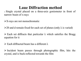 Laue Diffraction method
 Single crystal placed on a three-axis goniometer in front of
narrow beam of x-rays
X-rays are not monochromatic
2θ and d remain fixed for each set of planes (only λ is varied)
 Each set diffracts that particular λ which satisfies the Bragg
equation for it
 Each diffracted beam has a different λ
 Incident beam passes through photographic film, hits the
crystal, and is back-reflected towards the film
 