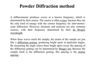 Powder Diffraction method
A diffractometer produces waves at a known frequency, which is
determined by their source. The source is often x-rays, because they are
the only kind of energy with the correct frequency for inter-atomic-
scale diffraction. However, electrons and neutrons are also common
sources, with their frequency determined by their de Broglie
wavelength.
When these waves reach the sample, the atoms of the sample act just
like a diffraction grating, producing bright spots at particular angles.
By measuring the angle where these bright spots occur, the spacing of
the diffraction grating can be determined by Bragg's law Because the
sample itself is the diffraction grating, this spacing is the atomic
spacing .
 