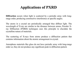 Applications of PXRD
Diffraction occurs when light is scattered by a periodic array with long-
range order, producing constructive interference at specific angles.
The atoms in a crystal are periodically arranged thus diffract light. The
wavelength of X-ray are similar to the distance between atoms, Powder X-
ray Diffraction (PXRD) techniques uses this principle to elucidate the
crystalline nature of materials.
The scattering of X-rays from atoms produce a diffraction pattern that
contains information about the atomic arrangement in crystal.
Amorphous materials like glass do not have periodic array with long-range
order so; they do not produce any significant peak in diffraction pattern
 