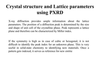 Crystal structure and Lattice parameters
using PXRD
X-ray diffraction provides ample information about the lattice
parameters. The position of a diffraction peak is determined by the size
and shape of unit cell of the crystalline phase. Peak represents a lattice
plane and therefore can be characterized by Miller index.
If the symmetry is high as in case of cubic or hexagonal, it is not
difficult to identify the peak index for an unknown phase. This is very
useful in solid-state chemistry to identifying new materials. Once a
pattern gets indexed, it serves as reference for new entitie
 