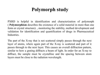 Polymorph study
PXRD is helpful in identification and characterization of polymorph
( Polymorphism describes the existence of a solid material in more than one
form or crystal structure). , monitoring the stability, method development and
validation for identification and quantification of drugs in Pharmaceutical
Industries.
The part of the X-ray that is not scattered simply passes through the next
layer of atoms, where again part of the X-ray is scattered and part of it
passes through to the next layer. This causes an overall diffraction pattern,
similar to how a grating diffracts a beam of light. In order for an X-ray to
diffract, the sample must be crystalline and the spacing between atom
layers must be close to the radiation wavelength.
 