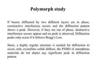 Polymorph study
If beams diffracted by two different layers are in phase,
constructive interference occurs and the diffraction pattern
shows a peak. However, if they are out of phase, destructive
interference occurs appear and no peak is observed. Diffraction
peaks only occur if it follows Bragg’s Law.
Since, a highly regular structure is needed for diffraction to
occur, only crystalline solids diffract, the PXRD of amorphous
materials do not depict any significant peak in diffraction
pattern
 