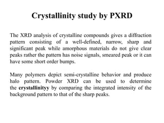 Crystallinity study by PXRD
The XRD analysis of crystalline compounds gives a diffraction
pattern consisting of a well-defined, narrow, sharp and
significant peak while amorphous materials do not give clear
peaks rather the pattern has noise signals, smeared peak or it can
have some short order bumps.
Many polymers depict semi-crystalline behavior and produce
halo pattern. Powder XRD can be used to determine
the crystallinityy by comparing the integrated intensity of the
background pattern to that of the sharp peaks.
 