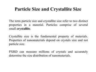 Particle Size and Crystallite Size
The term particle size and crystallite size refer to two distinct
properties in a material. Particles comprise of several
small crystallite.
Crystallite size is the fundamental property of materials.
Properties of nanomaterials depend on crystals size and not
particle size.
PXRD can measure millions of crystals and accurately
determine the size distribution of nanomaterials.
 
