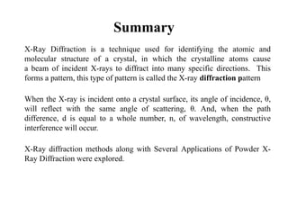 Summary
X-Ray Diffraction is a technique used for identifying the atomic and
molecular structure of a crystal, in which the crystalline atoms cause
a beam of incident X-rays to diffract into many specific directions. This
forms a pattern, this type of pattern is called the X-ray diffraction pattern
When the X-ray is incident onto a crystal surface, its angle of incidence, θ,
will reflect with the same angle of scattering, θ. And, when the path
difference, d is equal to a whole number, n, of wavelength, constructive
interference will occur.
X-Ray diffraction methods along with Several Applications of Powder X-
Ray Diffraction were explored.
 
