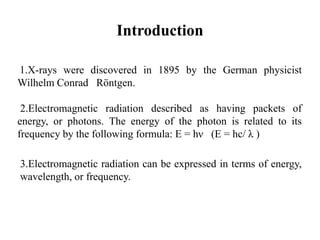 Introduction
1.X-rays were discovered in 1895 by the German physicist
Wilhelm Conrad Röntgen.
2.Electromagnetic radiation described as having packets of
energy, or photons. The energy of the photon is related to its
frequency by the following formula: E = hν (E = hc/ λ )
3.Electromagnetic radiation can be expressed in terms of energy,
wavelength, or frequency.
 