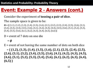 Statistics and Probability: Probability Theory
Consider the experiment of tossing a pair of dice.
The sample space is given to be:
Ω = { (1,1), (1,2), (1,3), (1,4), (1,5), (1,6), (2,1), (2,2), (2,3), (2,4), (2,5), (2,6), (3,1),
(3,2), (3,3), (3,4), (3,5), (3,6), (4,1), (4,2), (4,3), (4,4), (4,5), (4,6), (5,1), (5,2), (5,3),
(5,4), (5,5), (5,6), (6,1), (6,2), (6,3), (6,4), (6,5), (6,6) }
D = event of 7 dots on one die
= 𝜙
E = event of not having the same number of dots on both dice
= { (1,2), (1,3), (1,4), (1,5), (1,6), (2,1), (2,3), (2,4), (2,5),
(2,6), (3,1), (3,2), (3,4), (3,5), (3,6), (4,1), (4,2), (4,3), (4,5),
(4,6), (5,1), (5,2), (5,3), (5,4), (5,6), (6,1), (6,2), (6,3), (6,4),
(6,5) }
12
 