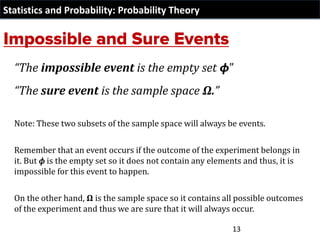 Statistics and Probability: Probability Theory
“The impossible event is the empty set 𝟇”
“The sure event is the sample space Ω.”
Note: These two subsets of the sample space will always be events.
Remember that an event occurs if the outcome of the experiment belongs in
it. But 𝜙 is the empty set so it does not contain any elements and thus, it is
impossible for this event to happen.
On the other hand, Ω is the sample space so it contains all possible outcomes
of the experiment and thus we are sure that it will always occur.
13
 