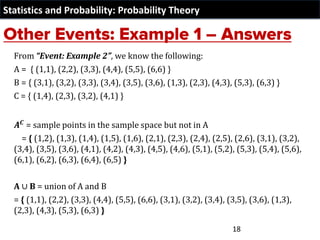 Statistics and Probability: Probability Theory
From “Event: Example 2”, we know the following:
A = { (1,1), (2,2), (3,3), (4,4), (5,5), (6,6) }
B = { (3,1), (3,2), (3,3), (3,4), (3,5), (3,6), (1,3), (2,3), (4,3), (5,3), (6,3) }
C = { (1,4), (2,3), (3,2), (4,1) }
𝑨𝑪
= sample points in the sample space but not in A
= { (1,2), (1,3), (1,4), (1,5), (1,6), (2,1), (2,3), (2,4), (2,5), (2,6), (3,1), (3,2),
(3,4), (3,5), (3,6), (4,1), (4,2), (4,3), (4,5), (4,6), (5,1), (5,2), (5,3), (5,4), (5,6),
(6,1), (6,2), (6,3), (6,4), (6,5) }
A ∪ B = union of A and B
= { (1,1), (2,2), (3,3), (4,4), (5,5), (6,6), (3,1), (3,2), (3,4), (3,5), (3,6), (1,3),
(2,3), (4,3), (5,3), (6,3) }
18
 
