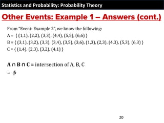 Statistics and Probability: Probability Theory
From “Event: Example 2”, we know the following:
A = { (1,1), (2,2), (3,3), (4,4), (5,5), (6,6) }
B = { (3,1), (3,2), (3,3), (3,4), (3,5), (3,6), (1,3), (2,3), (4,3), (5,3), (6,3) }
C = { (1,4), (2,3), (3,2), (4,1) }
A ∩ B ∩ C = intersection of A, B, C
= 𝜙
20
 