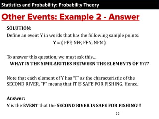 Statistics and Probability: Probability Theory
SOLUTION:
Define an event Y in words that has the following sample points:
Y = { FFF, NFF, FFN, NFN }
To answer this question, we must ask this…
WHAT IS THE SIMILARITIES BETWEEN THE ELEMENTS OF Y???
Note that each element of Y has “F” as the characteristic of the
SECOND RIVER. “F” means that IT IS SAFE FOR FISHING. Hence,
Answer:
Y is the EVENT that the SECOND RIVER IS SAFE FOR FISHING!!!
22
 