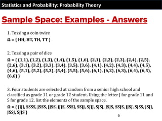 Statistics and Probability: Probability Theory
1. Tossing a coin twice
Ω = { HH, HT, TH, TT }
2. Tossing a pair of dice
Ω = { (1,1), (1,2), (1,3), (1,4), (1,5), (1,6), (2,1), (2,2), (2,3), (2,4), (2,5),
(2,6), (3,1), (3,2), (3,3), (3,4), (3,5), (3,6), (4,1), (4,2), (4,3), (4,4), (4,5),
(4,6), (5,1), (5,2), (5,3), (5,4), (5,5), (5,6), (6,1), (6,2), (6,3), (6,4), (6,5),
(6,6) }
3. Four students are selected at random from a senior high school and
classified as grade 11 or grade 12 student. Using the letter J for grade 11 and
S for grade 12, list the elements of the sample space.
Ω = { JJJJ, SSSS, JSSS, JJSS, JJJS, SSSJ, SSJJ, SJJJ, SJSJ, JSJS, SSJS, JJSJ, SJSS, JSJJ,
JSSJ, SJJS }
6
 
