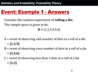 Statistics and Probability: Probability Theory
Consider the random experiment of rolling a die.
The sample space is given to be:
Ω = {1,2,3,4,5,6}
A = event of observing odd number of dots in a roll of a die
= {1,3,5}
B = event of observing even number of dots in a roll of a die
= {2,4,6}
C = event of observing less than 3 dots in a roll of a die
= {1,2}
9
 