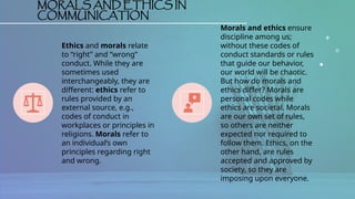 MORALS AND ETHICS IN
COMMUNICATION
Ethics and morals relate
to “right” and “wrong”
conduct. While they are
sometimes used
interchangeably, they are
different: ethics refer to
rules provided by an
external source, e.g.,
codes of conduct in
workplaces or principles in
religions. Morals refer to
an individual’s own
principles regarding right
and wrong.
Morals and ethics ensure
discipline among us;
without these codes of
conduct standards or rules
that guide our behavior,
our world will be chaotic.
But how do morals and
ethics differ? Morals are
personal codes while
ethics are societal. Morals
are our own set of rules,
so others are neither
expected nor required to
follow them. Ethics, on the
other hand, are rules
accepted and approved by
society, so they are
imposing upon everyone.
 