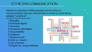 ETHICS IN COMMUNICATION
Deirdre D. Johnston (1994) pointed out ten ethics in
communication that you should bear in mind to avoid being
labeled "unethical"
(as cited in Chase & Shamo, 2013)
1.Mutuality
2.Individual dignity
3.Accuracy
4.Access to information
5.Accountability
6.Audience
7.Relative truth
8.Ends vs. means
9.Use of power
10.Rights vs. responsibilities
 