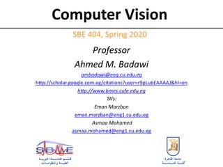Computer Vision
Professor
Ahmed M. Badawi
ambadawi@eng.cu.edu.eg
http://scholar.google.com.eg/citations?user=r9pLu6EAAAAJ&hl=en
http://www.bmes.cufe.edu.eg
TA’s:
Eman Marzban
eman.marzban@eng1.cu.edu.eg
Asmaa Mohamed
asmaa.mohamed@eng1.cu.edu.eg
SBE 404, Spring 2020
 