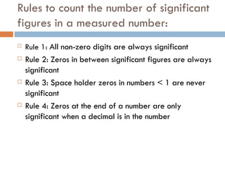 Rules to count the number of significant figures in a measured number: Rule 1:  All non-zero digits are always significant Rule 2: Zeros in between significant figures are always significant Rule 3: Space holder zeros in numbers < 1 are never significant Rule 4: Zeros at the end of a number are only significant when a decimal is in the number 
