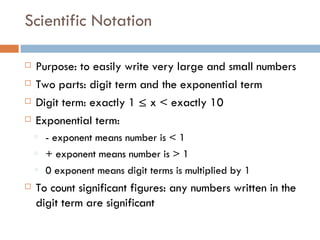 Scientific Notation Purpose: to easily write very large and small numbers Two parts: digit term and the exponential term Digit term: exactly 1 ≤ x < exactly 10 Exponential term:  - exponent means number is < 1 + exponent means number is > 1 0 exponent means digit terms is multiplied by 1 To count significant figures: any numbers written in the digit term are significant 