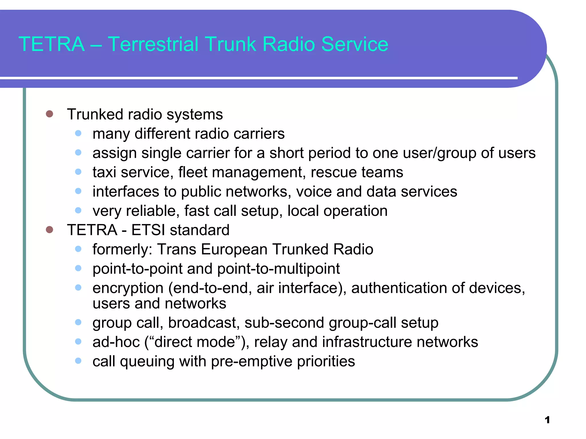 TETRA – Terrestrial Trunk Radio Service Trunked radio systems many different radio carriers assign single carrier for a short period to one user/group of users taxi service, fleet management, rescue teams interfaces to public networks, voice and data services very reliable, fast call setup, local operation TETRA - ETSI standard formerly: Trans European Trunked Radio point-to-point and point-to-multipoint encryption (end-to-end, air interface), authentication of devices, users and networks  group call, broadcast, sub-second group-call setup ad-hoc (“direct mode”), relay and infrastructure networks call queuing with pre-emptive priorities 
