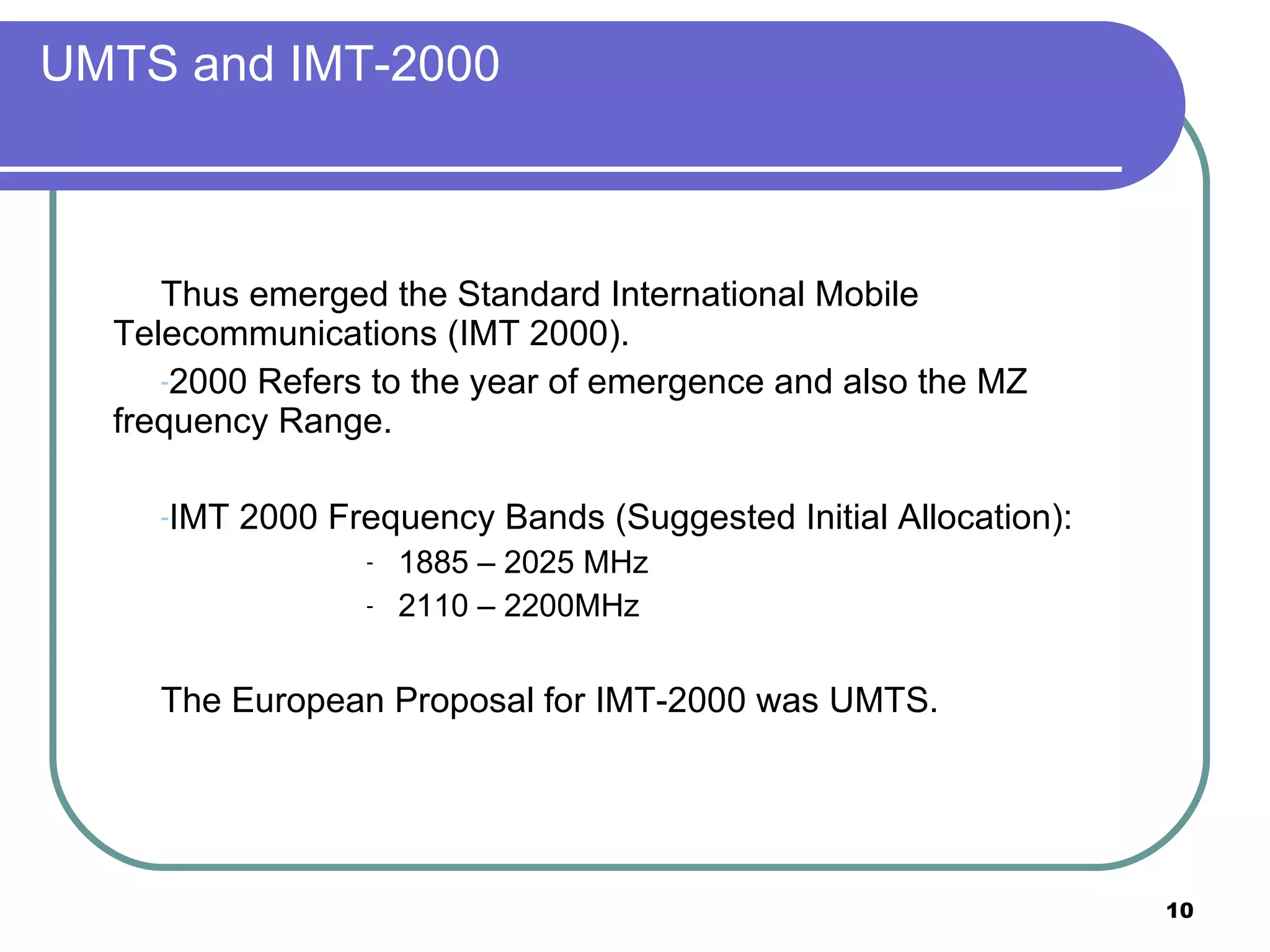 UMTS and IMT-2000 Thus emerged the Standard International Mobile Telecommunications (IMT 2000). 2000 Refers to the year of emergence and also the MZ frequency Range. IMT 2000 Frequency Bands (Suggested Initial Allocation):  1885 – 2025 MHz 2110 – 2200MHz The European Proposal for IMT-2000 was UMTS. 