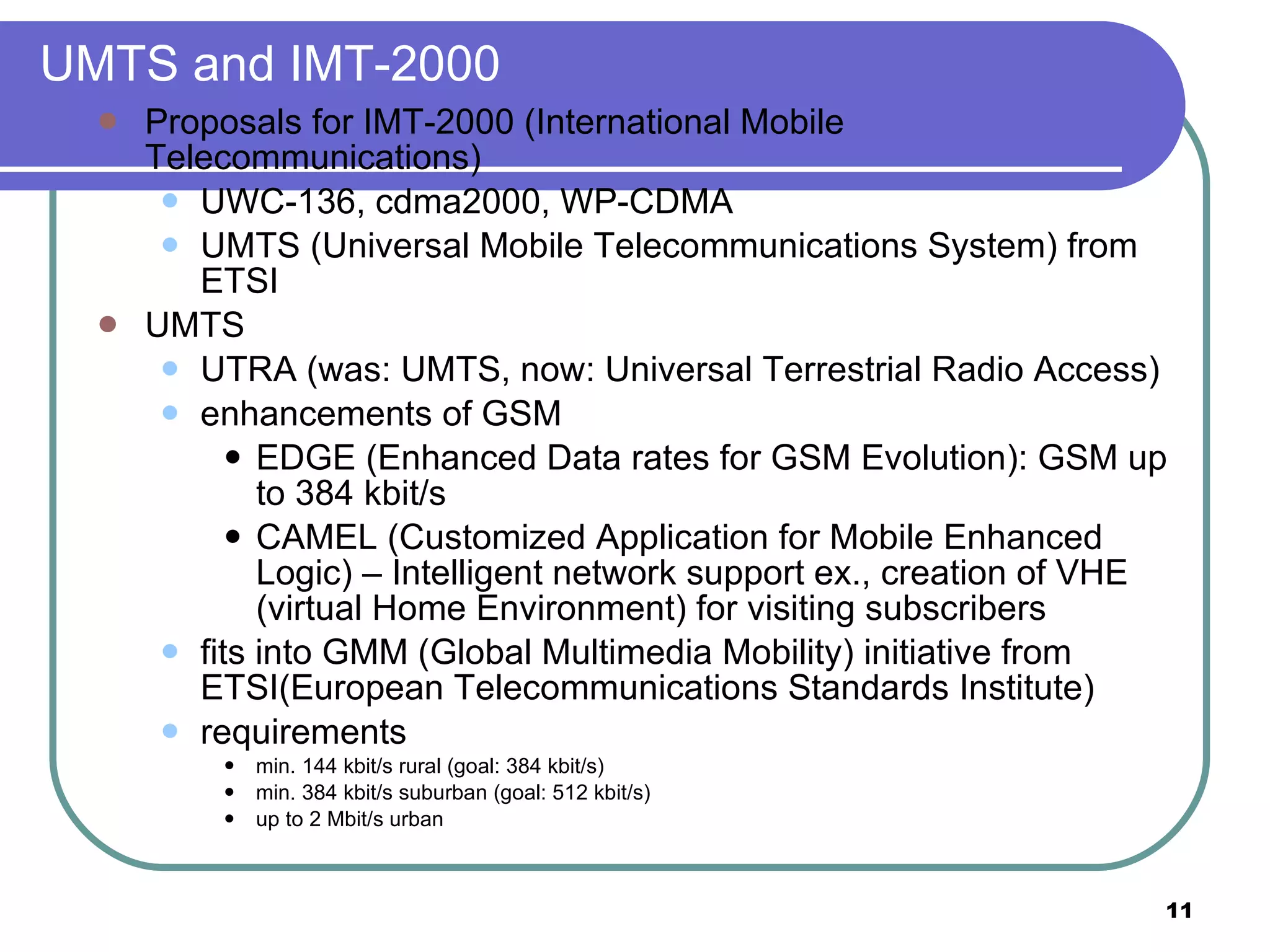 UMTS and IMT-2000 Proposals for IMT-2000 (International Mobile Telecommunications) UWC-136, cdma2000, WP-CDMA UMTS (Universal Mobile Telecommunications System) from ETSI UMTS UTRA (was: UMTS, now: Universal Terrestrial Radio Access) enhancements of GSM EDGE (Enhanced Data rates for GSM Evolution): GSM up to 384 kbit/s CAMEL (Customized Application for Mobile Enhanced Logic) – Intelligent network support ex., creation of VHE (virtual Home Environment) for visiting subscribers fits into GMM (Global Multimedia Mobility) initiative from ETSI(European Telecommunications Standards Institute) requirements min. 144 kbit/s rural (goal: 384 kbit/s) min. 384 kbit/s suburban (goal: 512 kbit/s) up to 2 Mbit/s urban 